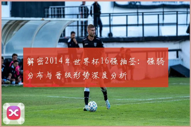 解密2014年世界杯16强抽签：强弱分布与晋级形势深度分析