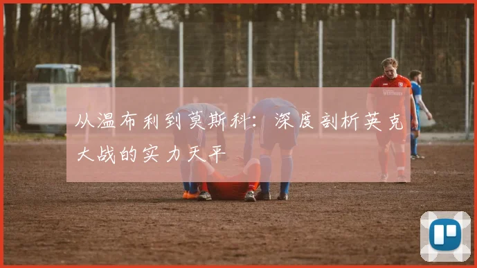 从温布利到莫斯科：深度剖析英克大战的实力天平