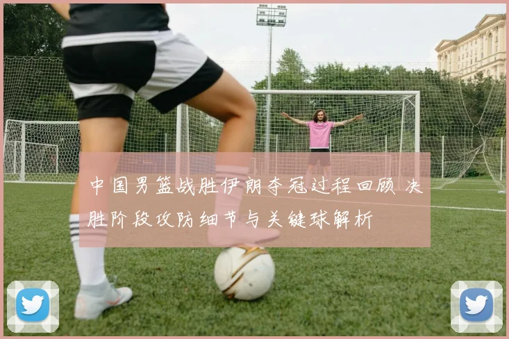 中国男篮战胜伊朗夺冠过程回顾 决胜阶段攻防细节与关键球解析