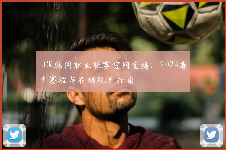 LCK韩国职业联赛官网直播:2024赛季赛程与在线观看指南