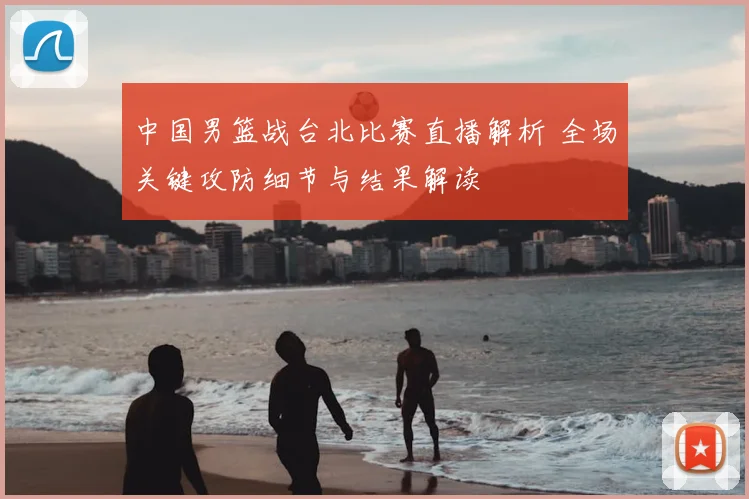 中国男篮战台北比赛直播解析 全场关键攻防细节与结果解读