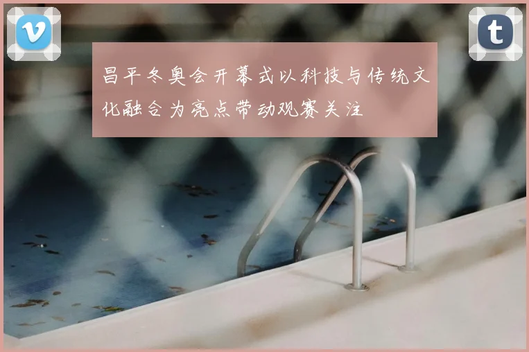 昌平冬奥会开幕式以科技与传统文化融合为亮点带动观赛关注