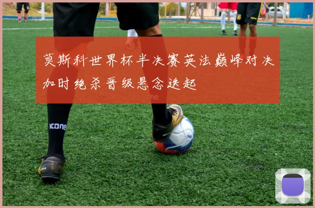 莫斯科世界杯半决赛英法巅峰对决加时绝杀晋级悬念迭起
