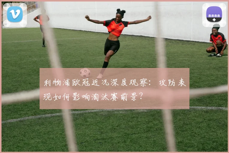 利物浦欧冠近况深度观察：攻防表现如何影响淘汰赛前景？