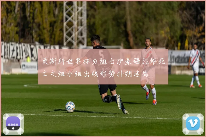 莫斯科世界杯分组出炉豪强扎堆死亡之组小组出线形势扑朔迷离