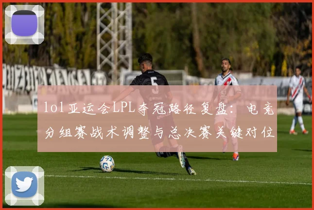 lol亚运会LPL夺冠路径复盘：电竞分组赛战术调整与总决赛关键对位影响