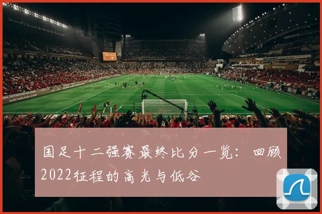 国足十二强赛最终比分一览：回顾2022征程的高光与低谷