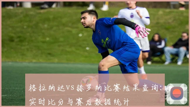 格拉纳达vs赫罗纳比赛结果查询：实时比分与赛后数据统计