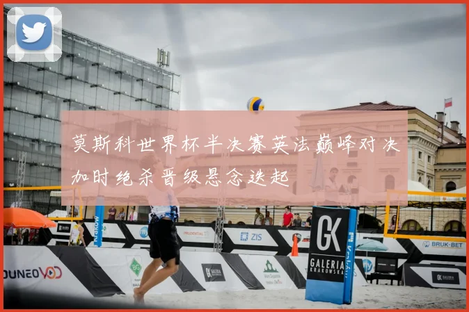 莫斯科世界杯半决赛英法巅峰对决加时绝杀晋级悬念迭起