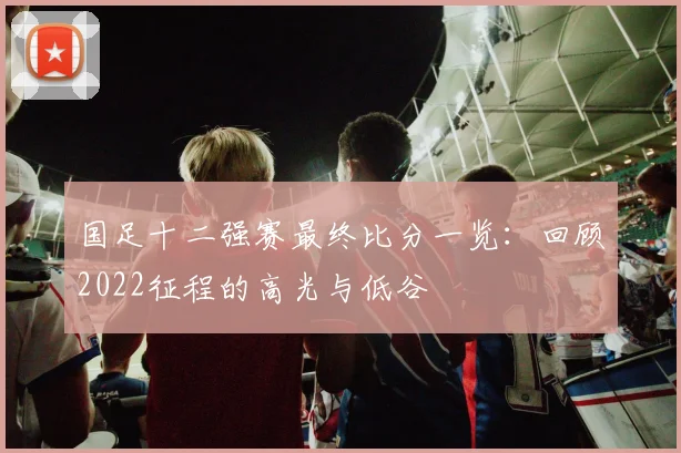 国足十二强赛最终比分一览：回顾2022征程的高光与低谷