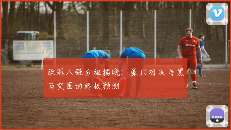 欧冠八强分组揭晓：豪门对决与黑马突围的终极预测