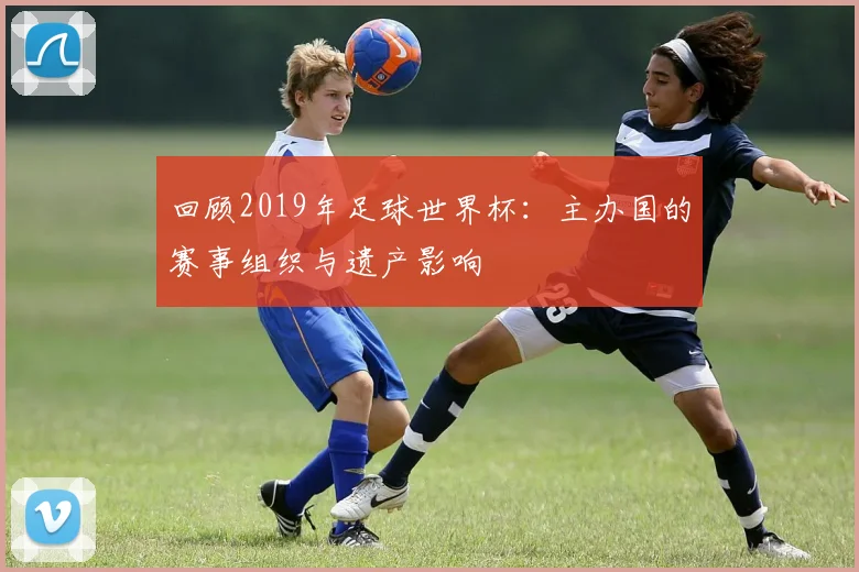 回顾2019年足球世界杯：主办国的赛事组织与遗产影响