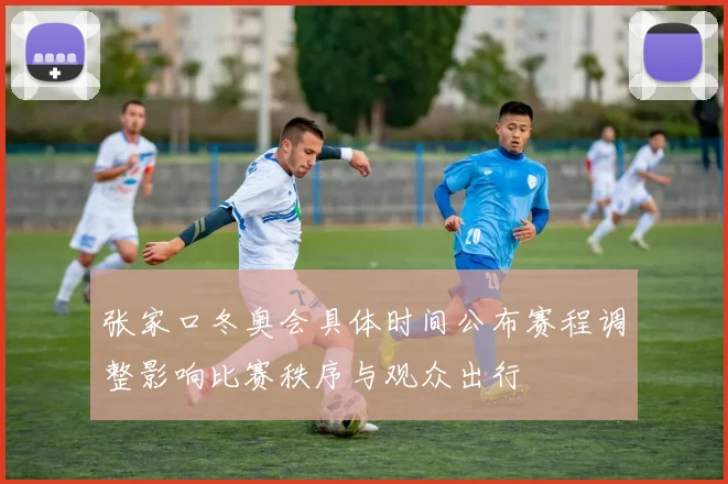 张家口冬奥会具体时间公布赛程调整影响比赛秩序与观众出行