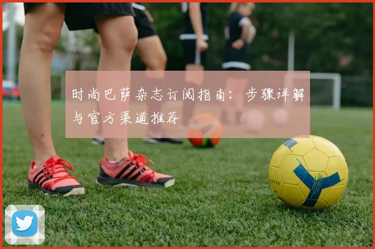 时尚巴萨杂志订阅指南：步骤详解与官方渠道推荐