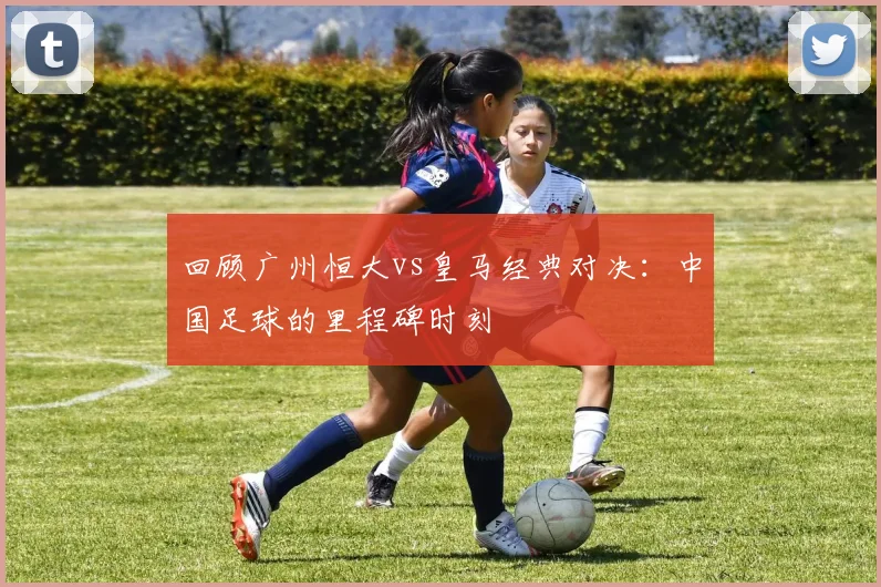 回顾广州恒大vs皇马经典对决：中国足球的里程碑时刻