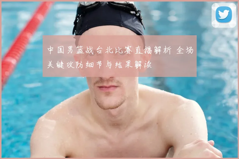 中国男篮战台北比赛直播解析 全场关键攻防细节与结果解读