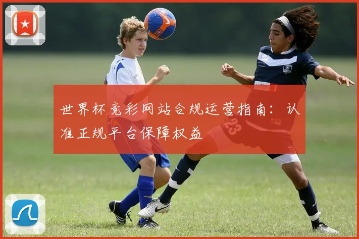 世界杯竞彩网站合规运营指南：认准正规平台保障权益