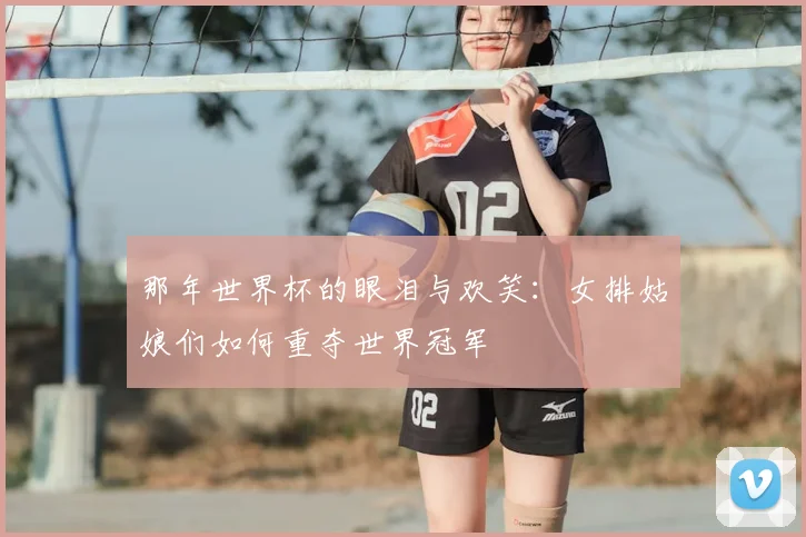 那年世界杯的眼泪与欢笑：女排姑娘们如何重夺世界冠军