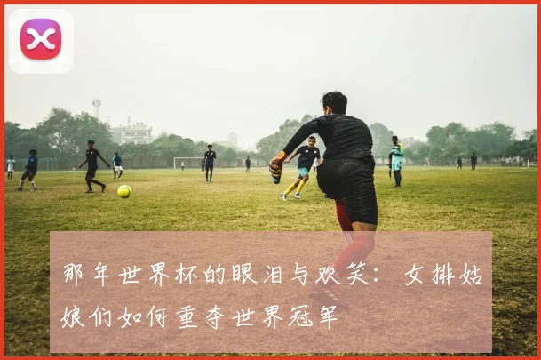 那年世界杯的眼泪与欢笑：女排姑娘们如何重夺世界冠军