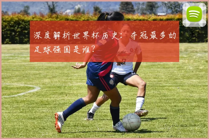 深度解析世界杯历史：夺冠最多的足球强国是谁？