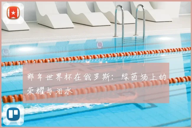 那年世界杯在俄罗斯：绿茵场上的荣耀与泪水