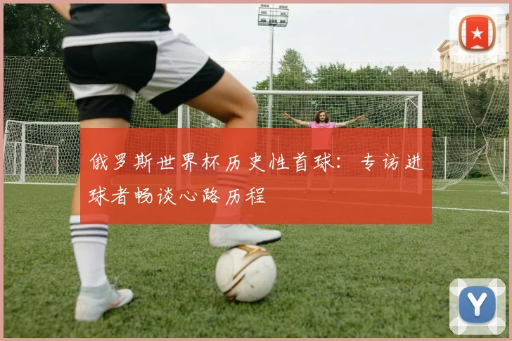 俄罗斯世界杯历史性首球：专访进球者畅谈心路历程