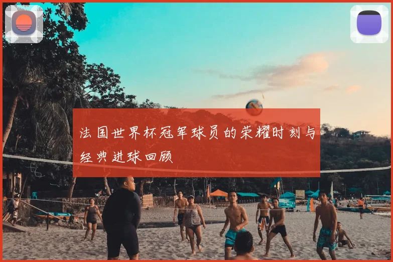 法国世界杯冠军球员的荣耀时刻与经典进球回顾