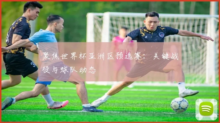 聚焦世界杯亚洲区预选赛：关键战役与球队动态