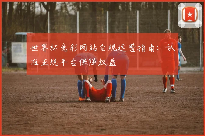 世界杯竞彩网站合规运营指南：认准正规平台保障权益